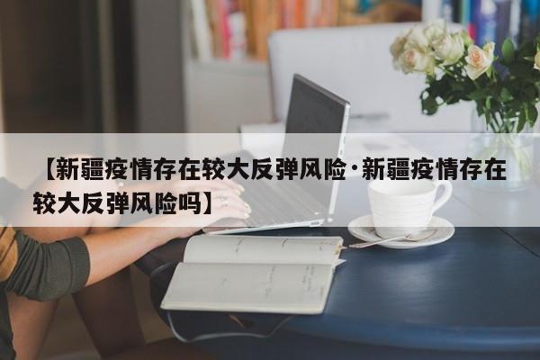 【新疆疫情存在较大反弹风险·新疆疫情存在较大反弹风险吗】