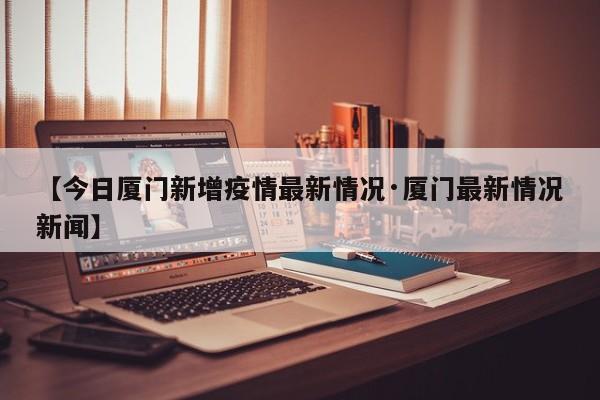 【今日厦门新增疫情最新情况·厦门最新情况新闻】