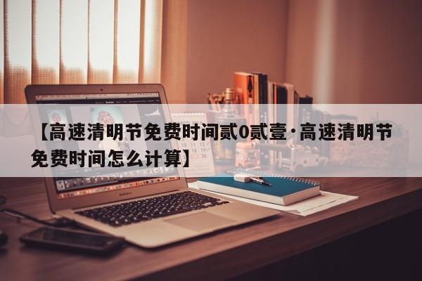 【高速清明节免费时间贰0贰壹·高速清明节免费时间怎么计算】