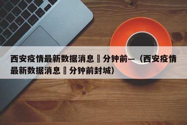 西安疫情最新数据消息無分钟前—（西安疫情最新数据消息無分钟前封城）