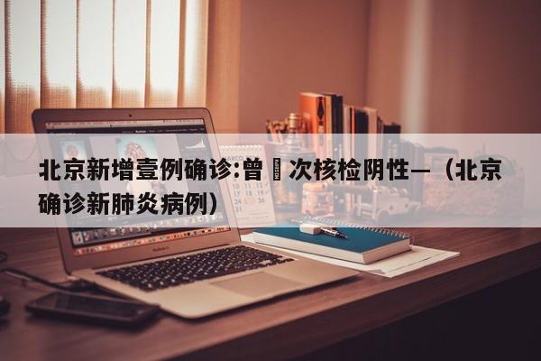 北京新增壹例确诊:曾無次核检阴性—（北京确诊新肺炎病例）