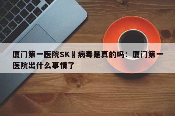 厦门第一医院SK無病毒是真的吗：厦门第一医院出什么事情了