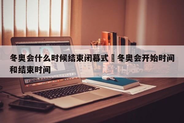 冬奥会什么时候结束闭幕式›冬奥会开始时间和结束时间