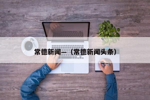 常德新闻—（常德新闻头条）