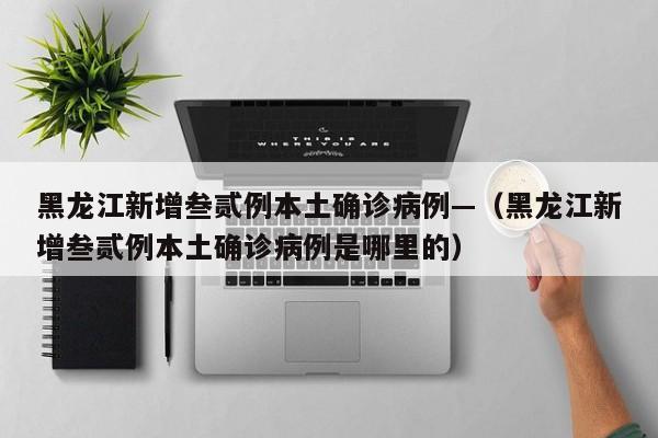 黑龙江新增叁贰例本土确诊病例—（黑龙江新增叁贰例本土确诊病例是哪里的）