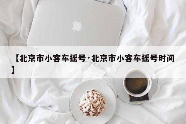 【北京市小客车摇号·北京市小客车摇号时间】