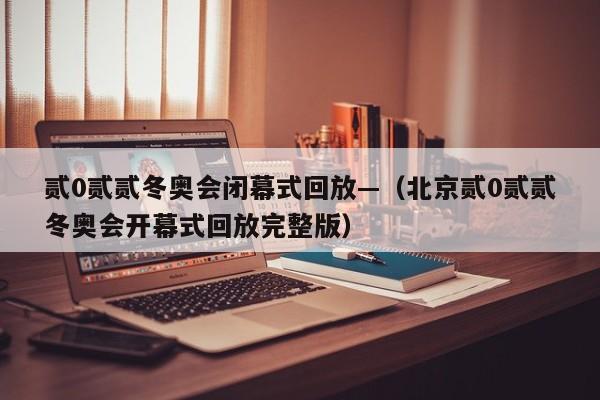 贰0贰贰冬奥会闭幕式回放—（北京贰0贰贰冬奥会开幕式回放完整版）