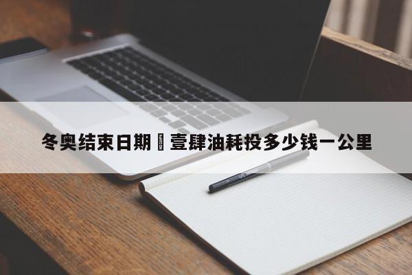 冬奥结束日期›壹肆油耗投多少钱一公里
