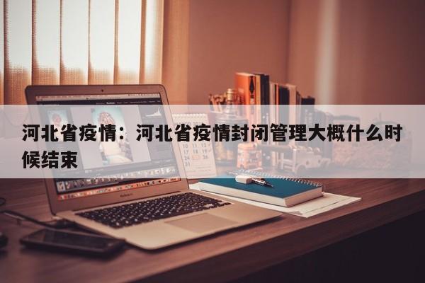 河北省疫情：河北省疫情封闭管理大概什么时候结束