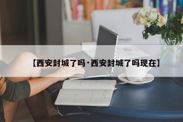 【西安封城了吗·西安封城了吗现在】
