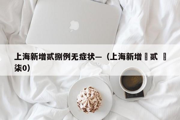上海新增贰捌例无症状—（上海新增無贰 無柒0）