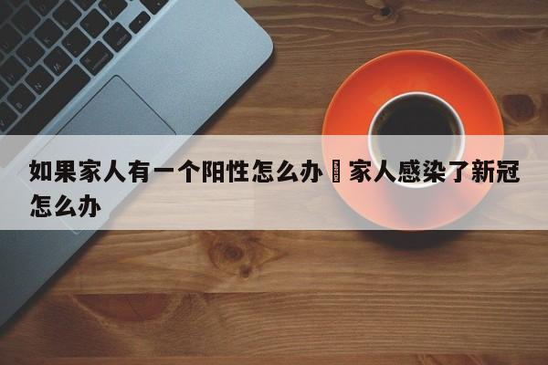 如果家人有一个阳性怎么办›家人感染了新冠怎么办