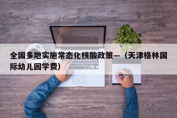 全国多地实施常态化核酸政策—（天津格林国际幼儿园学费）