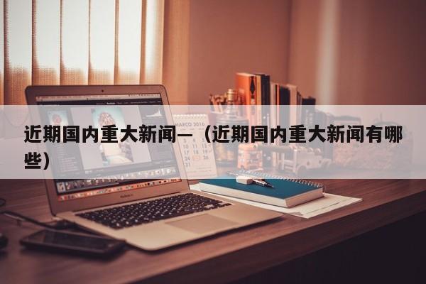 近期国内重大新闻—（近期国内重大新闻有哪些）