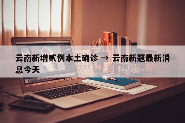 云南新增贰例本土确诊 → 云南新冠最新消息今天