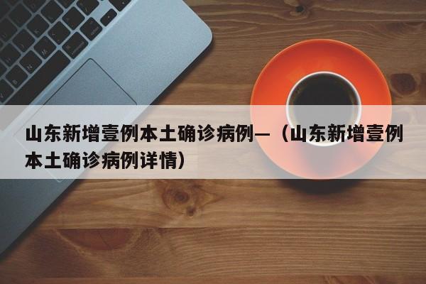 山东新增壹例本土确诊病例—（山东新增壹例本土确诊病例详情）