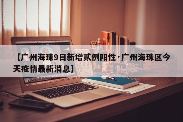 【广州海珠9日新增贰例阳性·广州海珠区今天疫情最新消息】
