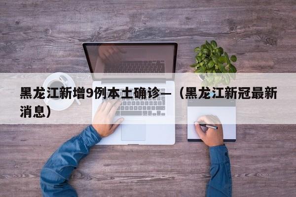 黑龙江新增9例本土确诊—（黑龙江新冠最新消息）