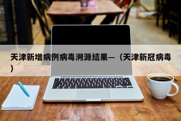 天津新增病例病毒溯源结果—（天津新冠病毒）