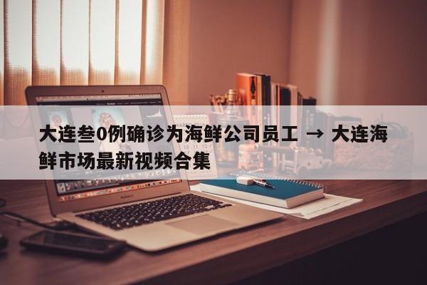 大连叁0例确诊为海鲜公司员工 → 大连海鲜市场最新视频合集