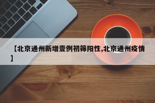 【北京通州新增壹例初筛阳性,北京通州疫情】