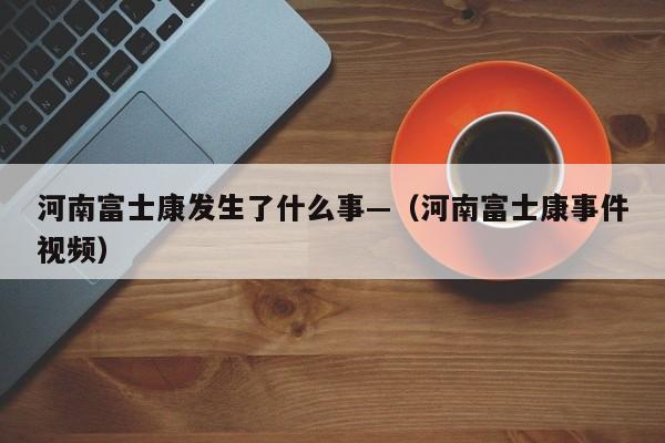 河南富士康发生了什么事—（河南富士康事件视频）