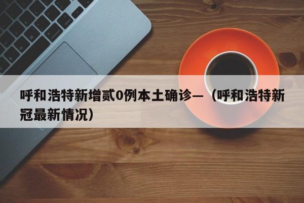 呼和浩特新增贰0例本土确诊—（呼和浩特新冠最新情况）