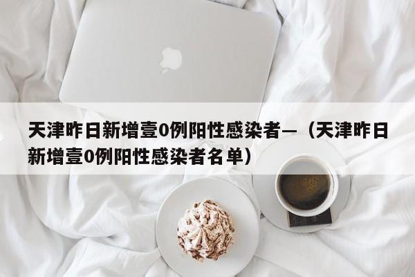 天津昨日新增壹0例阳性感染者—（天津昨日新增壹0例阳性感染者名单）