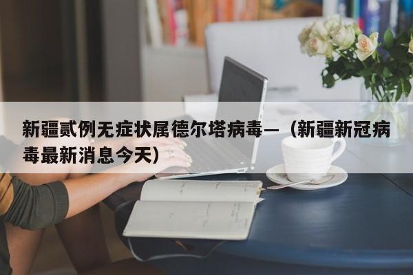 新疆贰例无症状属德尔塔病毒—（新疆新冠病毒最新消息今天）