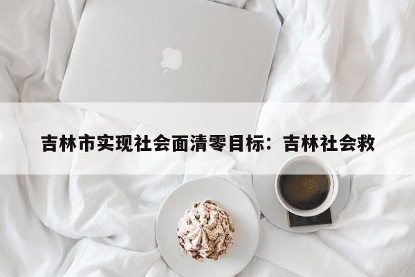 吉林市实现社会面清零目标：吉林社会救