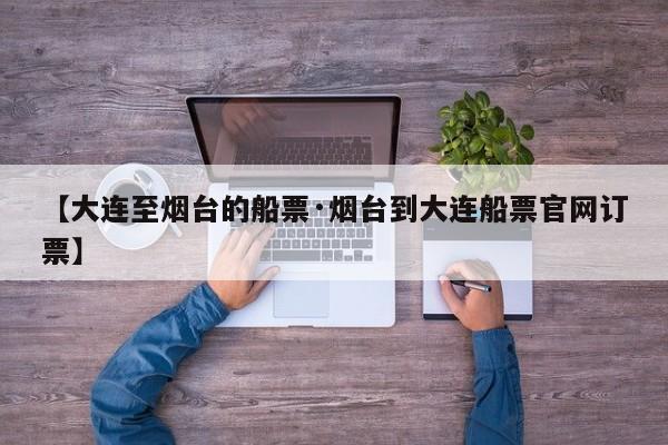 【大连至烟台的船票·烟台到大连船票官网订票】