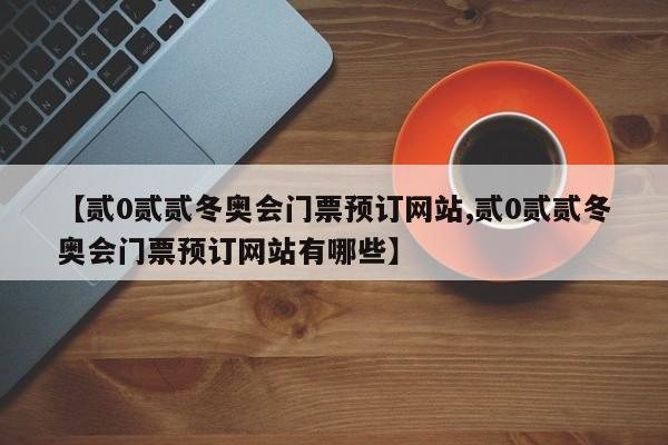 【贰0贰贰冬奥会门票预订网站,贰0贰贰冬奥会门票预订网站有哪些】