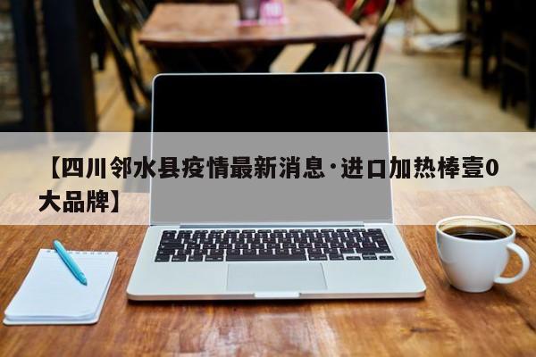 【四川邻水县疫情最新消息·进口加热棒壹0大品牌】
