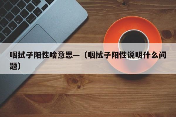 咽拭子阳性啥意思—（咽拭子阳性说明什么问题）