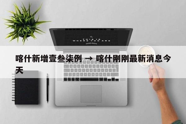 喀什新增壹叁柒例 → 喀什刚刚最新消息今天