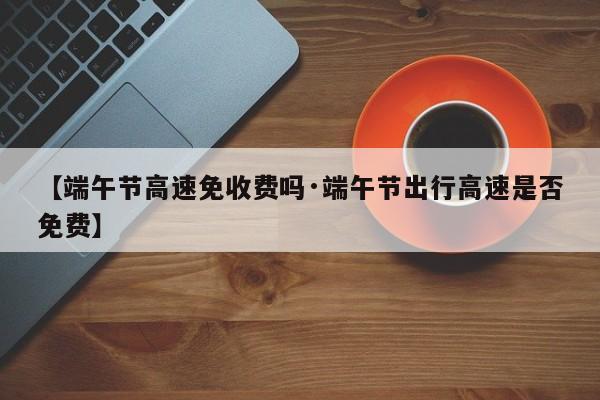 【端午节高速免收费吗·端午节出行高速是否免费】
