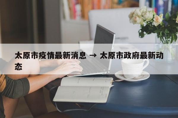 太原市疫情最新消息 → 太原市政府最新动态