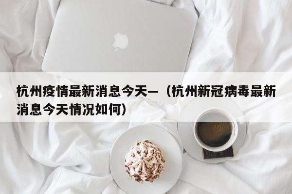 杭州疫情最新消息今天—（杭州新冠病毒最新消息今天情况如何）