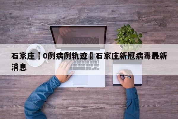 石家庄無0例病例轨迹›石家庄新冠病毒最新消息