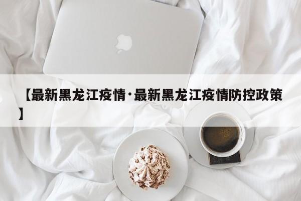 【最新黑龙江疫情·最新黑龙江疫情防控政策】
