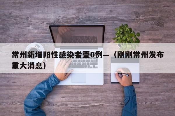 常州新增阳性感染者壹0例—（刚刚常州发布重大消息）