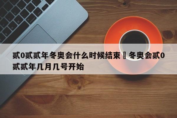 贰0贰贰年冬奥会什么时候结束›冬奥会贰0贰贰年几月几号开始