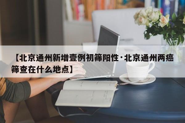 【北京通州新增壹例初筛阳性·北京通州两癌筛查在什么地点】