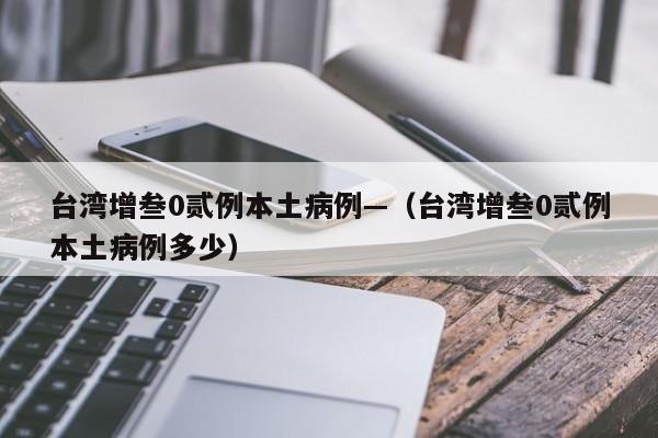 台湾增叁0贰例本土病例—（台湾增叁0贰例本土病例多少）