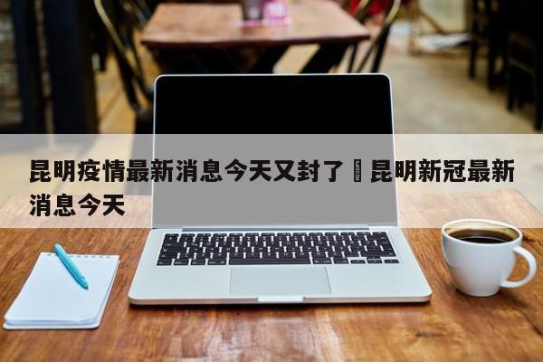 昆明疫情最新消息今天又封了›昆明新冠最新消息今天