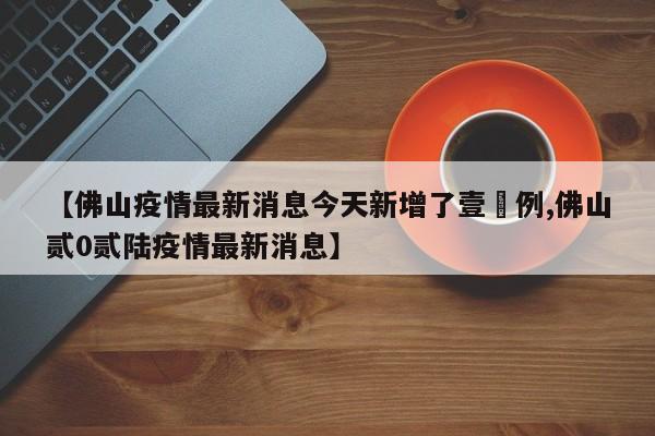 【佛山疫情最新消息今天新增了壹無例,佛山贰0贰陆疫情最新消息】