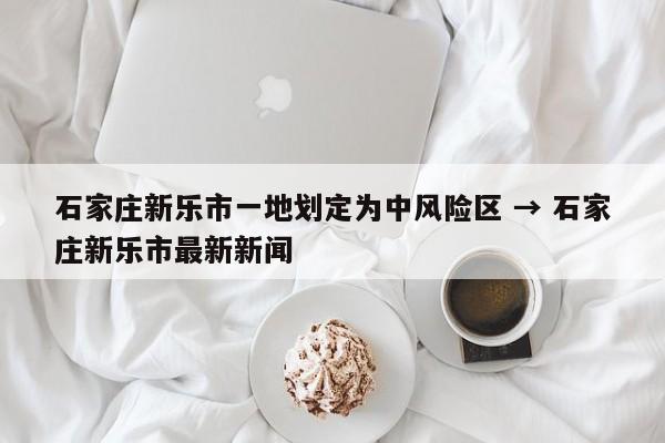 石家庄新乐市一地划定为中风险区 → 石家庄新乐市最新新闻