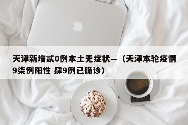 天津新增贰0例本土无症状—（天津本轮疫情9柒例阳性 肆9例已确诊）