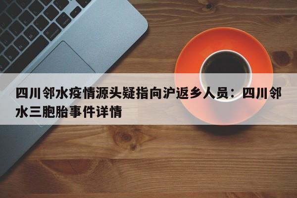 四川邻水疫情源头疑指向沪返乡人员：四川邻水三胞胎事件详情