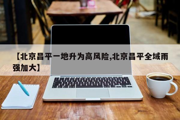 【北京昌平一地升为高风险,北京昌平全域雨强加大】